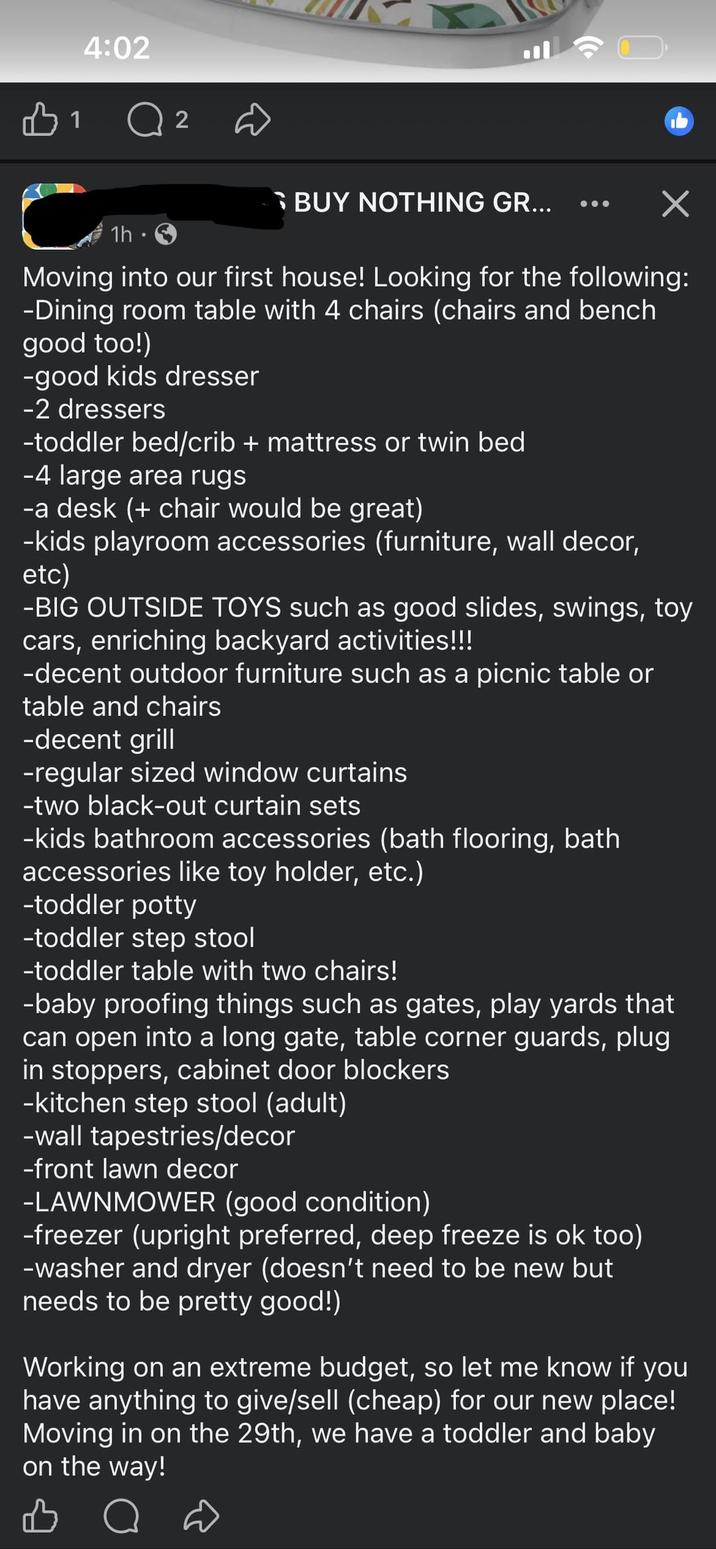 4:02 1 2 BUY NOTHING GR... ☑ 1h · Moving into our first house! Looking for the following: -Dining room table with 4 chairs (chairs and bench good too!) -good kids dresser -2 dressers -toddler bed/crib + mattress or twin bed -4 large area rugs -a desk (+ chair would be great) -kids playroom accessories (furniture, wall decor, etc) -BIG OUTSIDE TOYS such as good slides, swings, toy cars, enriching backyard activities!!! -decent outdoor furniture such as a picnic table or table and chairs -decent grill -regular sized window curtains -two black-out curtain sets -kids bathroom accessories (bath flooring, bath accessories like toy holder, etc.) -toddler potty -toddler step stool -toddler table with two chairs! -baby proofing things such as gates, play yards that can open into a long gate, table corner guards, plug in stoppers, cabinet door blockers -kitchen step stool (adult) -wall tapestries/decor -front lawn decor -LAWNMOWER (good condition) -freezer (upright preferred, deep freeze is ok too) -washer and dryer (doesn't need to be new but needs to be pretty good!) Working on an extreme budget, so let me know if you have anything to give/sell (cheap) for our new place! Moving in on the 29th, we have a toddler and baby on the way!