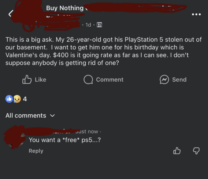 L Buy Nothing 1d This is a big ask. My 26-year-old got his PlayStation 5 stolen out of our basement. I want to get him one for his birthday which is Valentine's day. $400 is it going rate as far as I can see. I don't suppose anybody is getting rid of one? Like Comment ☑ Send 4 All comments ✓ Just now. You want a *free* ps5...? Reply в