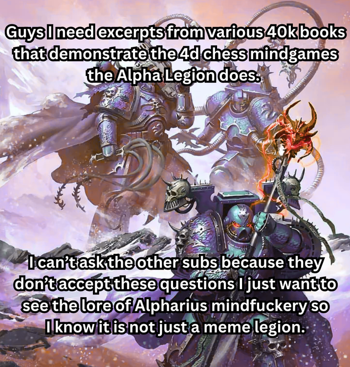 Guys I need excerpts from various 40kbooks that demonstrate the 4d chess mindgames the Alpha Legion does. I can't ask the other subs because they don't accept these questions I just want to see the lore of Alpharius mindfuckery So I know it is not just a meme legion..
