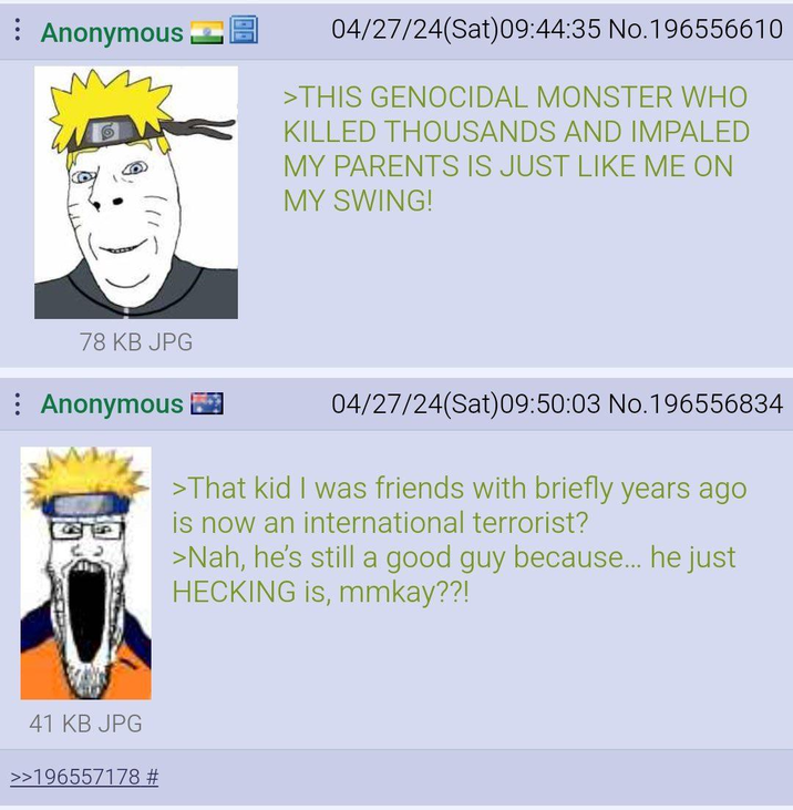 Anonymous_ 04/27/24(Sat) 09:44:35 No.196556610 >THIS GENOCIDAL MONSTER WHO KILLED THOUSANDS AND IMPALED MY PARENTS IS JUST LIKE ME ON MY SWING! 78 KB JPG Anonymous 04/27/24(Sat)09:50:03 No.196556834 >That kid I was friends with briefly years ago is now an international terrorist? >Nah, he's still a good guy because... he just HECKING is, mmkay??! 41 KB JPG >>196557178 #