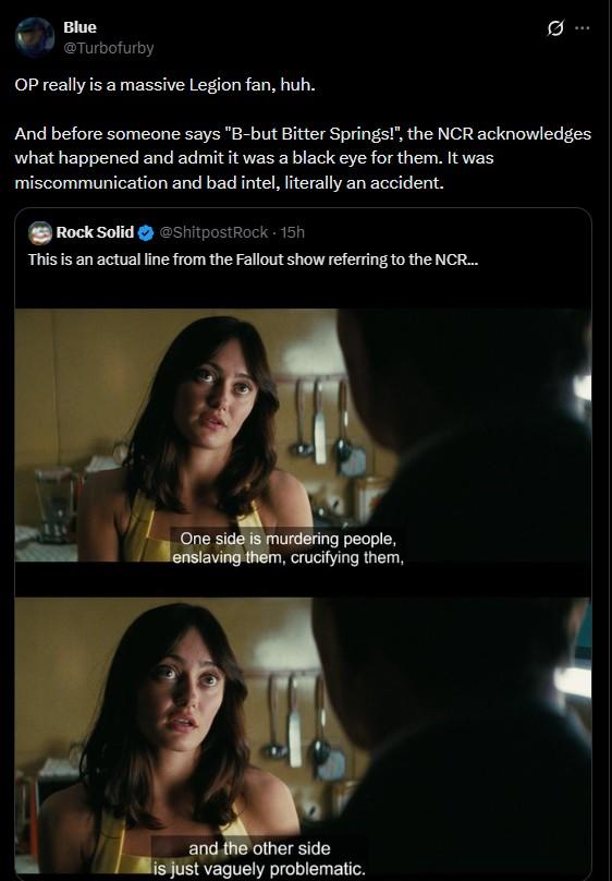 Blue @Turbofurby OP really is a massive Legion fan, huh. 0 And before someone says "B-but Bitter Springs!", the NCR acknowledges what happened and admit it was a black eye for them. It was miscommunication and bad intel, literally an accident. Rock Solid @ShitpostRock - 15h This is an actual line from the Fallout show referring to the NCR... One side is murdering people, enslaving them, crucifying them, and the other side is just vaguely problematic.