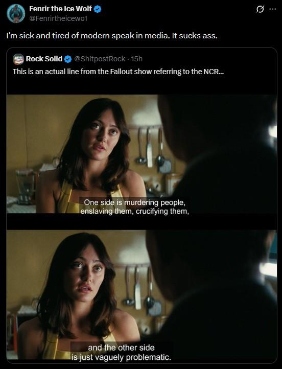 Fenrir the Ice Wolf @Fenrirtheicewo1 I'm sick and tired of modern speak in media. It sucks ass. Rock Solid ❤ @ShitpostRock - 15h This is an actual line from the Fallout show referring to the NCR... One side is murdering people, enslaving them, crucifying them, and the other side is just vaguely problematic. ..