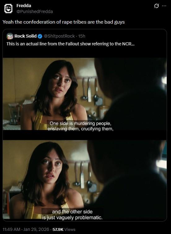 Fredda @PunishedFredda Yeah the confederation of r--- tribes are the bad guys Rock Solid @ShitpostRock - 15h This is an actual line from the Fallout show referring to the NCR... One side is murdering people, enslaving them, crucifying them, and the other side is just vaguely problematic. 11:49 AM - Jan 29, 2026 57.9K Views 0