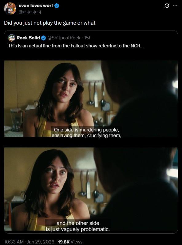 evan loves worf @esjesjesj Did you just not play the game or what Rock Solid @ShitpostRock - 15h This is an actual line from the Fallout show referring to the NCR... One side is murdering people, enslaving them, crucifying them, and the other side is just vaguely problematic. 10:33 AM - Jan 29, 2026 19.8K Views Q