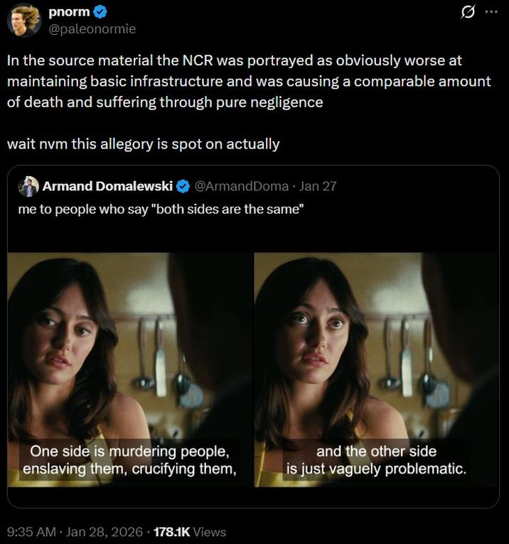pnorm @paleonormie Q In the source material the NCR was portrayed as obviously worse at maintaining basic infrastructure and was causing a comparable amount of death and suffering through pure negligence wait nvm this allegory is spot on actually Armand Domalewski @ArmandDoma⚫ Jan 27 me to people who say "both sides are the same" One side is murdering people, enslaving them, crucifying them, and the other side is just vaguely problematic. 9:35 AM Jan 28, 2026 178.1K Views