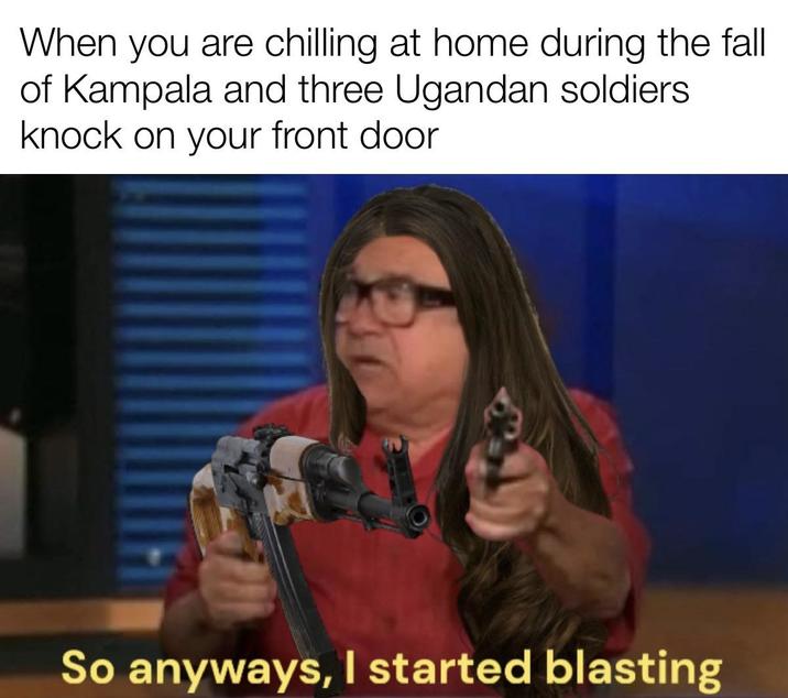 When you are chilling at home during the fall of Kampala and three Ugandan soldiers knock on your front door So anyways, I started blasting
