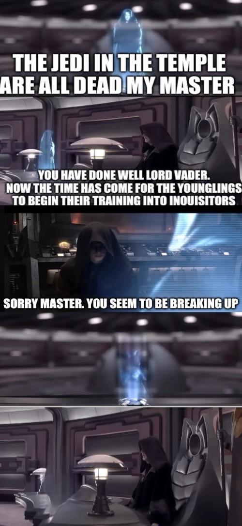 THE JEDI IN THE TEMPLE ARE ALL DEAD MY MASTER YOU HAVE DONE WELL LORD VADER. NOW THE TIME HAS COME FOR THE YOUNGLINGS TO BEGIN THEIR TRAINING INTO INQUISITORS SORRY MASTER. YOU SEEM TO BE BREAKING UP