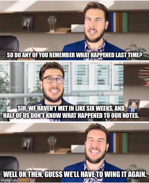 SO DO ANY OF YOU REMEMBER WHAT HAPPENED LAST TIME? SIR, WE HAVEN'T MET IN LIKE SIX WEEKS, AND HALF OF US DON'T KNOW WHAT HAPPENED TO OUR NOTES. WELL OK THEN, GUESS WE'LL HAVE TO WING IT AGAIN. imgflip.com