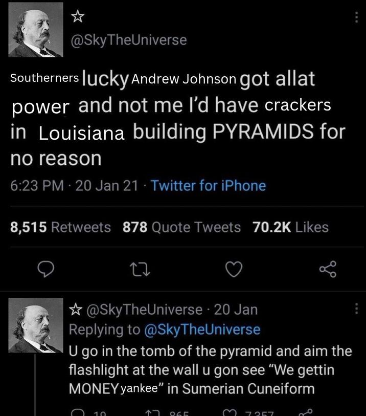 @SkyTheUniverse Southerners lucky Andrew Johnson got allat power and not me I'd have crackers in Louisiana building PYRAMIDS for no reason 6:23 PM - 20 Jan 21 Twitter for iPhone 8,515 Retweets 878 Quote Tweets 70.2K Likes @SkyTheUniverse 20 Jan Replying to @SkyTheUniverse U go in the tomb of the pyramid and aim the flashlight at the wall u gon see "We gettin MONEY yankee" in Sumerian Cuneiform 10 865 7357