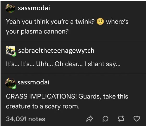 sassmodai Yeah you think you're a twink? where's your plasma cannon? sabraeltheteenagewytch It's... It's... Uhh... Oh dear... I shant say... sassmodai CRASS IMPLICATIONS! Guards, take this creature to a scary room. 34,091 notes