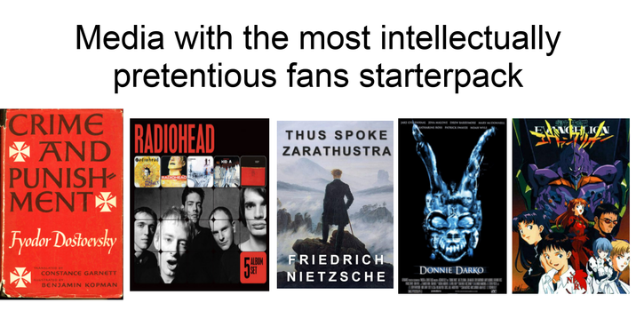 Media with the most intellectually pretentious fans starterpack CRIME RADIOHEAD THUS SPOKE ZARATHUSTRA AND PUNISH /> MENT Fyodor Dostoevsky Oadiohead TRANSLATED BY CONSTANCE GARNETT ILLUSTRATED BY BENJAMIN KOPMAN RADIOHEAD LS JAKE GYLENHAAL JENA MALONE DREW BARRYMORE MARY MCDONNELL KATHARINE ROSS PATRICK SWAYZE NOAH WYLE ALBUM FRIEDRICH NIETZSCHE DONNIE DARKO padre B ENCH