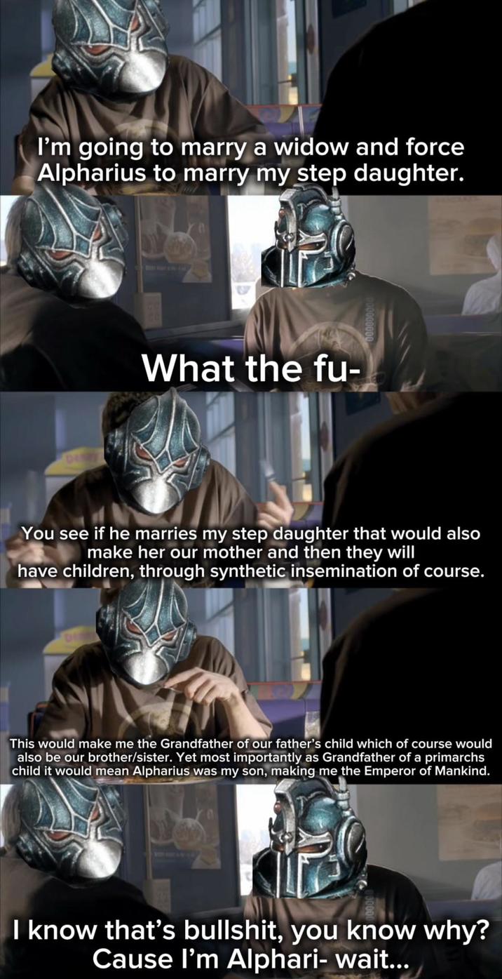 I'm going to marry a widow and force Alpharius to marry my step daughter. DOM What the fu- You see if he marries my step daughter that would also make her our mother and then they will have children, through synthetic insemination of course. This would make me the Grandfather of our father's child which of course would also be our brother/sister. Yet most importantly as Grandfather of a primarchs child it would mean Alpharius was my son, making me the Emperor of Mankind. I know that's b-------, you know why? Cause I'm Alphari- wait...