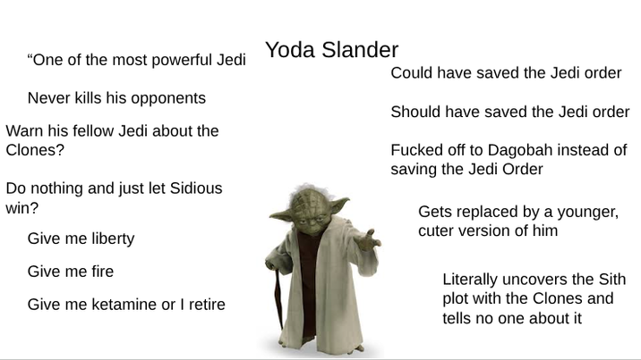 Yoda Slander "One of the most powerful Jedi Could have saved the Jedi order Should have saved the Jedi order Never kills his opponents Warn his fellow Jedi about the Clones? Do nothing and just let Sidious win? Give me liberty Give me fire Give me ketamine or I retire F----- off to Dagobah instead of saving the Jedi Order Gets replaced by a younger, cuter version of him Literally uncovers the Sith plot with the Clones and tells no one about it