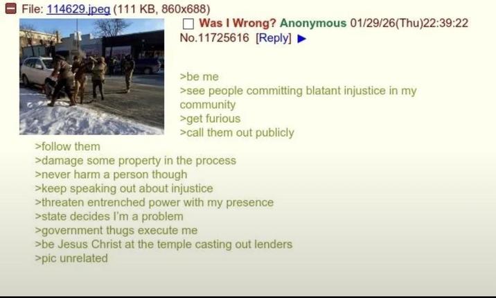 File: 114629.jpeg (111 KB, 860x688) Was I Wrong? Anonymous 01/29/26(Thu)22:39:22 No.11725616 [Reply] ► >follow them >be me >see people committing blatant injustice in my community >get furious >call them out publicly >damage some property in the process >never harm a person though >keep speaking out about injustice >threaten entrenched power with my presence >state decides I'm a problem >government thugs execute me >be Jesus Christ at the temple casting out lenders >pic unrelated