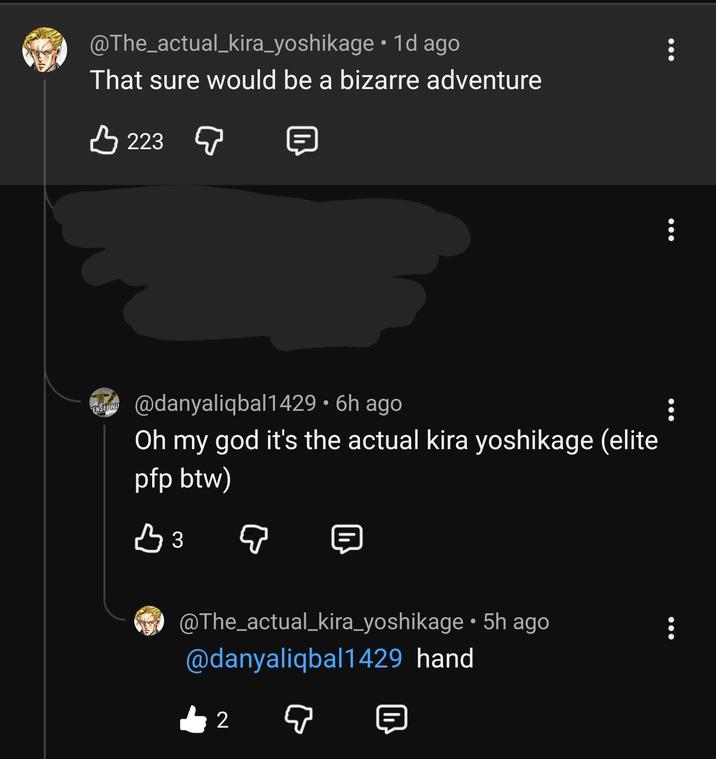 @The_actual_kira_yoshikage • 1d ago That sure would be a bizarre adventure 3223 ENSEL WU @danyaliqbal1429 • 6h ago Oh my god it's the actual kira yoshikage (elite pfp btw) вз 目 @The_actual_kira_yoshikage • 5h ago @danyaliqbal1429 hand 2