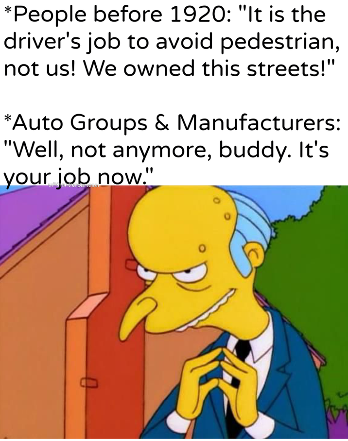 *People before 1920: "It is the driver's job to avoid pedestrian, not us! We owned this streets!" *Auto Groups & Manufacturers: "Well, not anymore, buddy. It's your now." u/Khantlerpartesar 0