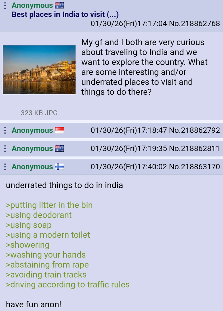 Anonymous Best places in India to visit (...) 01/30/26(Fri)17:17:04 No.218862768 My gf and I both are very curious about traveling to India and we want to explore the country. What are some interesting and/or underrated places to visit and things to do there? 323 KB JPG Anonymous Anonymous 01/30/26(Fri)17:18:47 No.218862792 01/30/26(Fri)17:19:35 No.218862811 Anonymous ++ 01/30/26(Fri)17:40:02 No.218863170 underrated things to do in india >putting litter in the bin >using deodorant >using soap >using a modern toilet >showering >washing your hands >abstaining from r--- >avoiding train tracks >driving according to traffic rules have fun anon!
