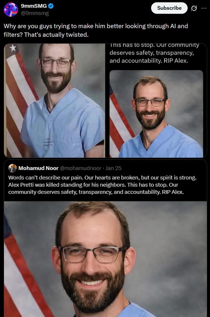 9mmSMG @9mmsmg Subscribe Why are you guys trying to make him better looking through Al and filters? That's actually twisted. This has to stop. Our community deserves safety, transparency, and accountability. RIP Alex. Mohamud Noor @mohamudnoor · Jan 25 Words can't describe our pain. Our hearts are broken, but our spirit is strong. Alex Pretti was killed standing for his neighbors. This has to stop. Our community deserves safety, transparency, and accountability. RIP Alex.