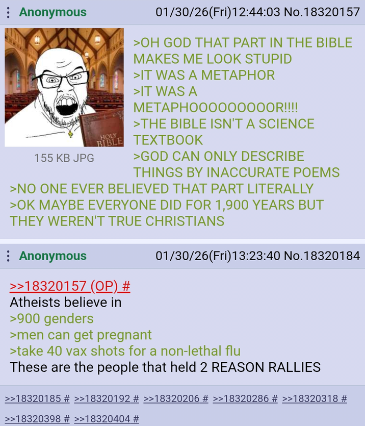 Anonymous 155 KB JPG HOLY 01/30/26(Fri)12:44:03 No.18320157 >OH GOD THAT PART IN THE BIBLE MAKES ME LOOK STUPID >IT WAS A METAPHOR >IT WAS A METAPHOO0000000R!!!! >THE BIBLE ISN'T A SCIENCE BIBLE TEXTBOOK >GOD CAN ONLY DESCRIBE THINGS BY INACCURATE POEMS >NO ONE EVER BELIEVED THAT PART LITERALLY >OK MAYBE EVERYONE DID FOR 1,900 YEARS BUT THEY WEREN'T TRUE CHRISTIANS Anonymous 01/30/26(Fri)13:23:40 No.18320184 >>18320157 (OP) # Atheists believe in >900 genders >men can get pregnant >take 40 vax shots for a non-lethal flu These are the people that held 2 REASON RALLIES >>18320185 # >>18320192 # >>18320206 # >>18320286 # >>18320318 # >>18320398 # >>18320404 #