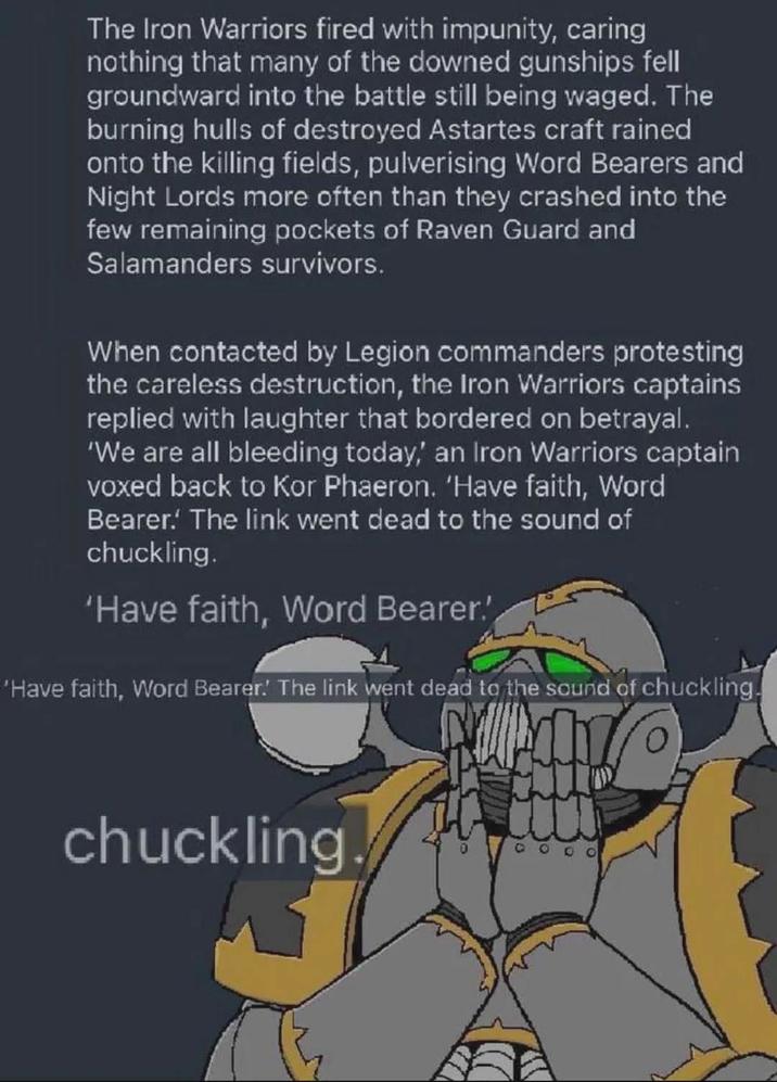 The Iron Warriors fired with impunity, caring nothing that many of the downed gunships fell groundward into the battle still being waged. The burning hulls of destroyed Astartes craft rained onto the killing fields, pulverising Word Bearers and Night Lords more often than they crashed into the few remaining pockets of Raven Guard and Salamanders survivors. When contacted by Legion commanders protesting the careless destruction, the Iron Warriors captains replied with laughter that bordered on betrayal. 'We are all bleeding today,' an Iron Warriors captain voxed back to Kor Phaeron. 'Have faith, Word Bearer. The link went dead to the sound of chuckling. 'Have faith, Word Bearer.' 'Have faith, Word Bearer.' The link went dead to the sound of chuckling. chuckling.