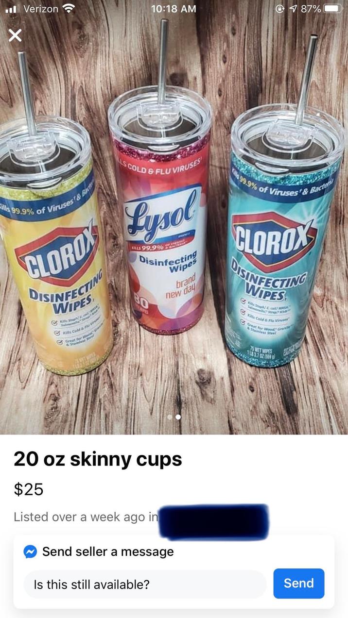 Verizon 10:18 AM 187% X ills 99.9% of Viruses & Bacte S COLD & FLU VIRUSES CLOROX Lysol DISINFECTING WIPES Killy Stap Kills Cold & Flu V Great for & Stainless KILLS 99.9% o Disinfecting Wipes BO PES brand new day Kills 99.9% of Viruses' & Bacteri CLOROX DISINFECTING WIPES Staph & calSt Kills Cold & Flu Viruses Great for Wood Grant 75 WET WIPES 1LB 3.7 02 (559 20 oz skinny cups $25 Listed over a week ago in Send seller a message Is this still available? Send