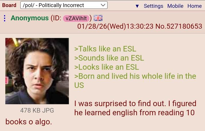 Board /pol/ - Politically Incorrect Anonymous (ID: VZAVilt) IG 478 KB JPG books o algo. ▼ Settings Mobile Home 01/28/26(Wed)13:30:23 No.527180653 >Talks like an ESL >Sounds like an ESL >Looks like an ESL >Born and lived his whole life in the US I was surprised to find out. I figured he learned english from reading 10