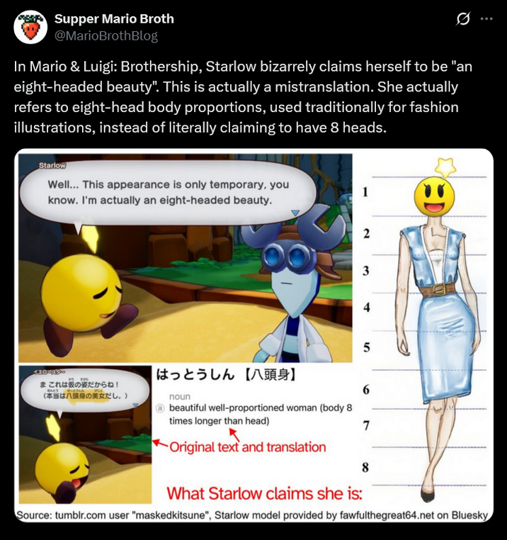 Supper Mario Broth @MarioBrothBlog 0 In Mario & Luigi: Brothership, Starlow bizarrely claims herself to be "an eight-headed beauty". This is actually a mistranslation. She actually refers to eight-head body proportions, used traditionally for fashion illustrations, instead of literally claiming to have 8 heads. Starlow Well... This appearance is only temporary, you know. I'm actually an eight-headed beauty. 2 3 4 5 10-09- はっとうしん 【八頭身】 まこれは仮の姿だからね! ほんとう 6 (本当は八頭身の美女だし。) noun beautiful well-proportioned woman (body 8 times longer than head) 7 Original text and translation 8 What Starlow claims she is: Source: tumblr.com user "maskedkitsune", Starlow model provided by fawfulthegreat64.net on Bluesky