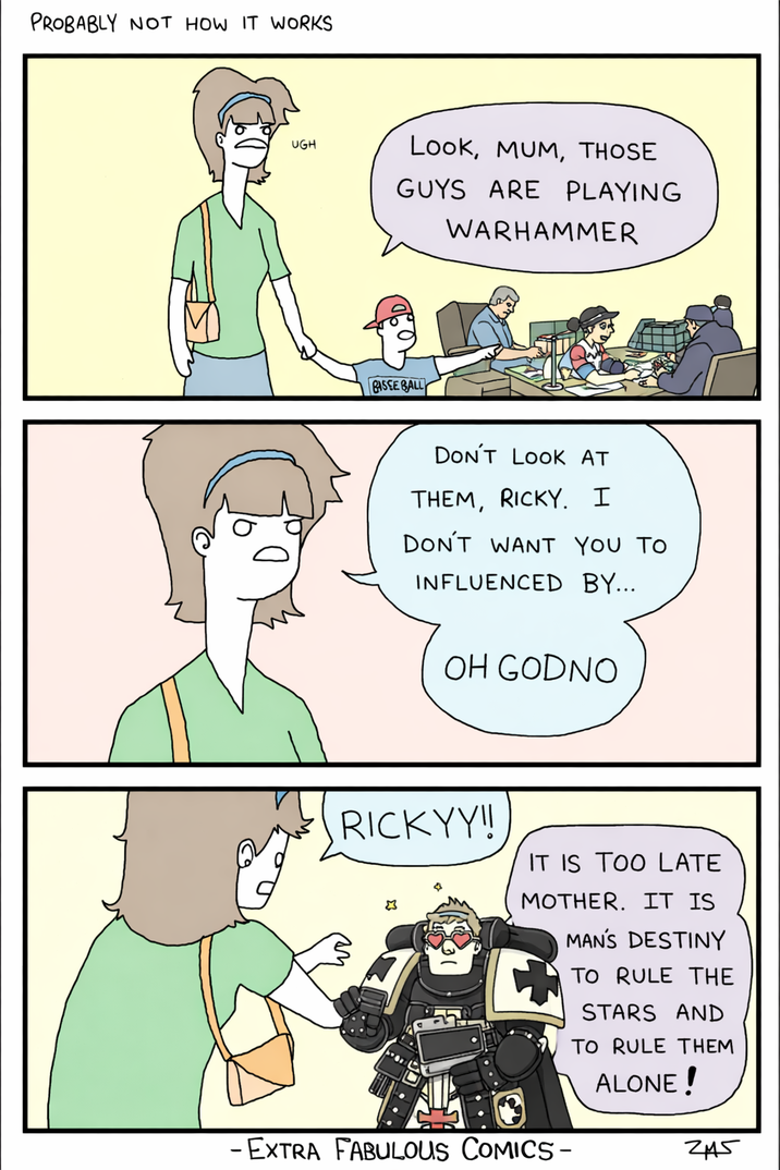 PROBABLY NOT HOW IT WORKS UGH Look, MUM, THOSE GUYS ARE PLAYING WARHAMMER BASSE BALL DON'T LOOK AT THEM, RICKY. I DON'T WANT YOU TO INFLUENCED BY... OH GODNO RICKYY!! IT IS TOO LATE MOTHER. IT IS -EXTRA FABULOUS COMICS - MAN'S DESTINY TO RULE THE STARS AND TO RULE THEM ALONE! 245