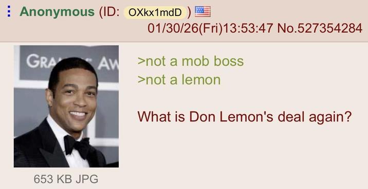 Anonymous (ID: OXkx1mdD) GRA 653 KB JPG 01/30/26(Fri)13:53:47 No.527354284 AW >not a mob boss >not a lemon What is Don Lemon's deal again?