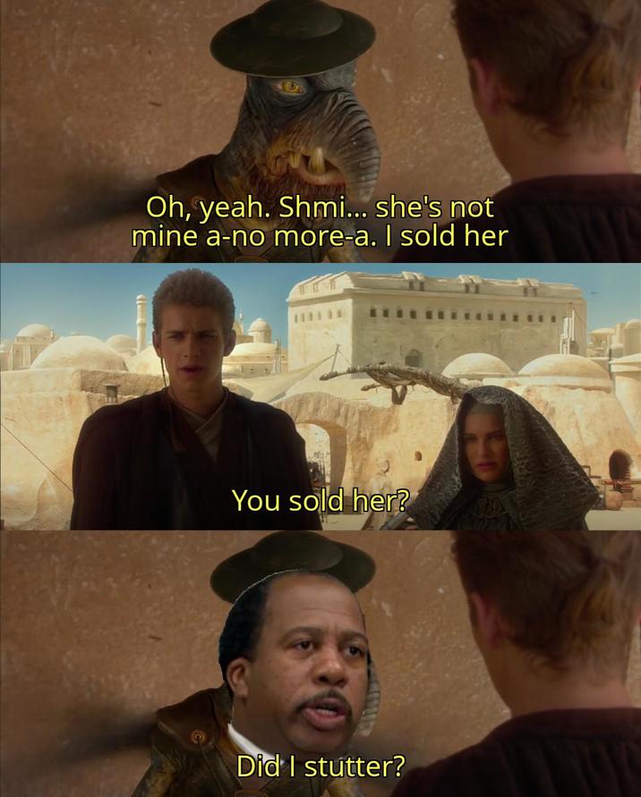 Oh, yeah. Shmi... she's not mine a-no more-a. I sold her You sold her? Did I stutter?