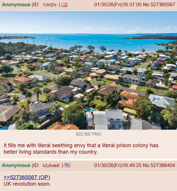 Anonymous (ID: Tzfr2jTs) 01/30/26(Fri)16:37:05 No.527365567 922 KB PNG It fills me with literal seething envy that a literal prison colony has better living standards than my country. Anonymous (ID: kZyBstbB ) >>527365567 (OP). UK revolution soon. 01/30/26(Fri)16:49:25 No.527366404