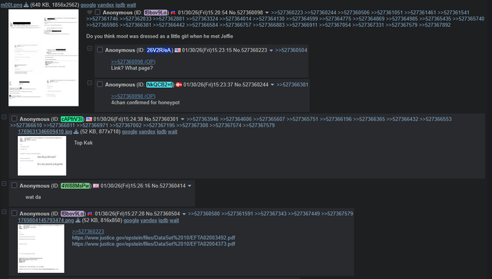 m00t.png (640 KB, 1856x2562) google yandex iqdb wait Anonymous (ID: Bbov9Lo) 01/30/26(Fri)15:20:54 No.527360098 >>527360223 >>527360244 >>527360506 >>527361051 >>527361461 >>527361541 >>527361746 >>527362033 >>527362881 >>527363324 >>527364014 >>527364130 >>527364599 >>527364775 >>527364869 >>527364985 >>527365435 >>527365740 >>527365985 >>527366381 >>527366442 >>527366584 >>527366757 >>527366883 >>527366911 >>527367054 >>527367331 >>527367579 >>527367892 Do you think moot was dressed as a little girl when he met Jeffie Anonymous (ID: 26V2R/eA) 01/30/26(Fri)15:23:15 No.527360223 ▼ >>527360504 >>527360098 (OP) Link? What page? Anonymous (ID: NKQCB2+f) # 01/30/26(Fri)15:23:37 No.527360244 ▼ >>527366381 >>527360098 (OP) 4chan confirmed for honeypot Anonymous (ID: CAPfrV31) 01/30/26(Fri)15:24:38 No.527360301 ▼ >>527363946 >>527364606 >>527365607 >>527365751 >>527366196 >>527366365 >>527366432 >>527366553 >>527366610 >>527366811 >>527366971 >>527367002 >>527367195 >>527367308 >>527367574 >>527367579 (52 KB, 877x718) google yandex iqdb wait 1769631346609410.jpg Top Kek Anonymous (ID: 4W88MsPw) 01/30/26(Fri)15:26:16 No.527360414 ▼ wat da Anonymous (ID: fBbov9Lo) 01/30/26(Fri)15:27:28 No.527360504 1769804145793474.png >>527360580 >>527361591 >>527367343 >>527367449 >>527367579 (52 KB, 816x850) google yandex igdb wait >>527360223 https://www.justice.gov/epstein/files/DataSet%2010/EFTA02003492.pdf https://www.justice.gov/epstein/files/DataSet%2010/EFTA02004373.pdf