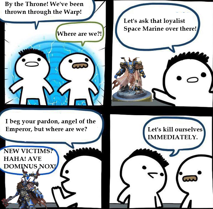 By the Throne! We've been thrown through the Warp! Where are we?! Let's ask that loyalist Space Marine over there! I beg your pardon, angel of the Emperor, but where are we? Let's kill ourselves IMMEDIATELY. NEW VICTIMS? HAHA! AVE DOMINUS NOX!