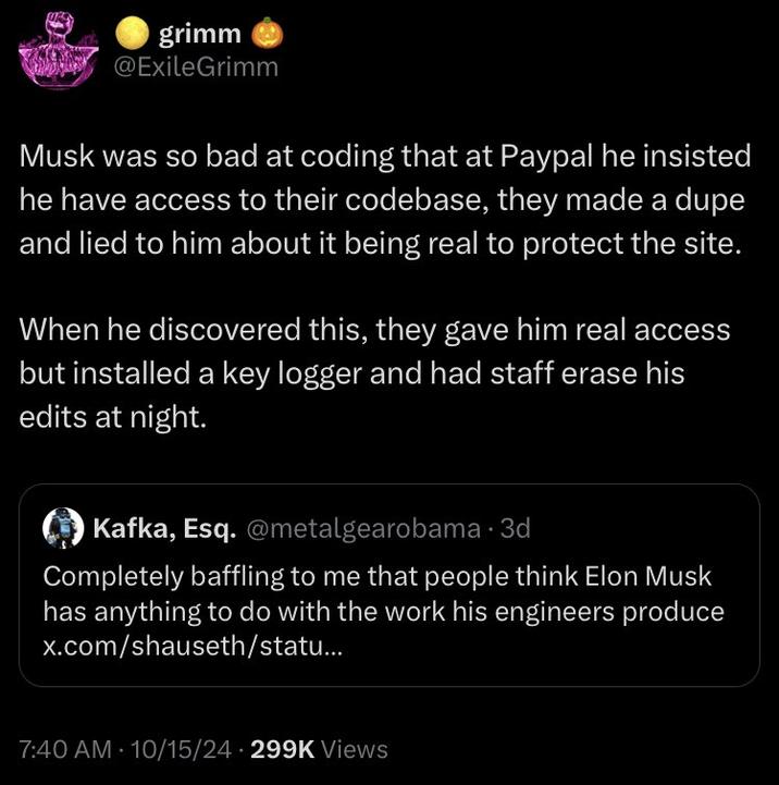 grimm @ExileGrimm Musk was so bad at coding that at Paypal he insisted he have access to their codebase, they made a dupe and lied to him about it being real to protect the site. When he discovered this, they gave him real access but installed a key logger and had staff erase his edits at night. Kafka, Esq. @metalgearobama. 3d Completely baffling to me that people think Elon Musk has anything to do with the work his engineers produce x.com/shauseth/statu... 7:40 AM - 10/15/24 299K Views
