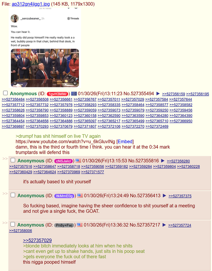 File: ap312gn4jigg1.jpg (145 KB, 1179x1300) Wow. 39.1K views _senzubeaner_2h Threads You can hear it. He really did poop himself! He really really took a a wet, bubbly poop in that chair, behind that desk, in front of people aaron.rupar ☐ Anonymous (ID: 1gvH3MM/ 01/30/26(Fri)13:11:23 No.527355494 >>527356159 >>527356195 >>527356484 >>527356508 >>527356661 >>527356767 >>527357011 >>527357029 >>527357584 >>527357644 >>527357712 >>527357732 >>527357976 >>527358293 >>527358335 >>527358464 >>527358577 >>527358582 >>527358626 >>527358790 >>527358889 >>527359059 >>527359073 >>527359079 >>527359250 >>527359456 >>527359804 >>527359853 >>527360123 >>527360158 >>527362590 >>527363590 >>527364280 >>527364390 >>527364454 >>527364656 >>527364886 >>527365097 >>527365217 >>527365499 >>527365710 >>527366950 >>527369897 >>527370293 >>527370679 >>527371807 >>527372106 >>527372270 >>527372469 >> >> >drumpf has s--- himself on live TV again https://www.youtube.com/watch?v=u_6kGluvINg [Embed] damn, this is the third or fourth time I think. you can hear it at the 0:34 mark trumptards will defend this ☐ Anonymous (ID: CNSJalc/) 01/30/26(Fri)13:15:53 No.527355816 >>527356280 >>527357516 >>527358647 >>527358718 >>527359056 >>527359182 >>527359284 >>527359804 >>527360228 >>527360429 >>527364624 >>527370969 >>527371577 it's actually based to s--- yourself Anonymous (ID: ItkMmE0g | 01/30/26(Fri)13:24:49 No.527356413 >>527357375 So f------ based, imagine having the sheer confidence to s--- yourself at a meeting and not give a single f---, the GOAT. Anonymous (ID: Pn8y+Fwj | 01/30/26(Fri)13:36:32 No.527357217 >>527357724 >>527358006 >>527357029 >blonde bitch immediately looks at him when he s---- >cant even get up to shake hands, just sits in his poop seat >gets everyone the f--- out of there fast this n---- pooped himself