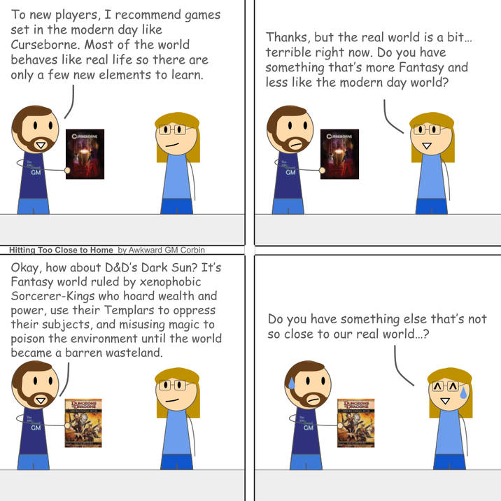 To new players, I recommend games set in the modern day like Curseborne. Most of the world behaves like real life so there are only a few new elements to learn. Thanks, but the real world is a bit... terrible right now. Do you have something that's more Fantasy and less like the modern day world? The GM CUREBORNE The AW GM CURSEBORNE Hitting Too Close to Home by Awkward GM Corbin Okay, how about D&D's Dark Sun? It's Fantasy world ruled by xenophobic Sorcerer-Kings who hoard wealth and power, use their Templars to oppress their subjects, and misusing magic to poison the environment until the world became a barren wasteland. Do you have something else that's not so close to our real world...? The AM GM DUNGEONS DRAGONS The AW GM DUNGEONS DRAGONS