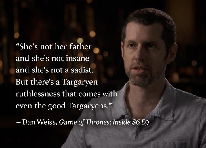 "She's not her father and she's not insane and she's not a sadist. But there's a Targaryen ruthlessness that comes with even the good Targaryens." – Dan Weiss, Game of Thrones: Inside S6 E9