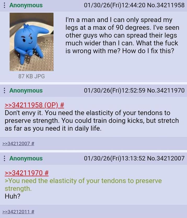 : Anonymous 01/30/26(Fri)12:44:20 No.34211958 I'm a man and I can only spread my legs at a max of 90 degrees. I've seen other guys who can spread their legs much wider than I can. What the f--- is wrong with me? How do I fix this? 87 KB JPG : Anonymous >>34211958 (OP) # 01/30/26(Fri)12:52:59 No.34211970 Don't envy it. You need the elasticity of your tendons to preserve strength. You could train doing kicks, but stretch as far as you need it in daily life. >>34212007 # Anonymous >>34211970 # 01/30/26(Fri)13:13:52 No.34212007 >You need the elasticity of your tendons to preserve strength. Huh? >>34212011 #