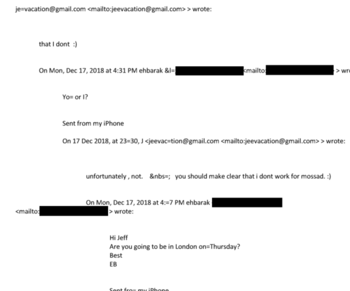 je-vacation@gmail.com <mailto:jeevacation@gmail.com> > wrote: <mailto: that I dont :) On Mon, Dec 17, 2018 at 4:31 PM ehbarak &l= kmailto > wr Yo= or I? Sent from my iPhone On 17 Dec 2018, at 23=30, J <jeevac-tion@gmail.com <mailto:jeevacation@gmail.com> > wrote: unfortunately, not. &nbs; you should make clear that i dont work for mossad. :) On Mon, Dec 17, 2018 at 4:-7 PM ehbarak > wrote: Hi Jeff Are you going to be in London on Thursday? Best EB Sent fro- my iPhone
