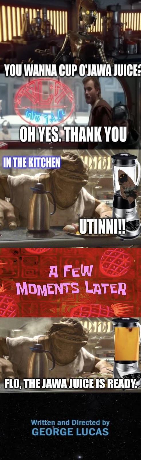 YOU WANNA CUP O'JAWA JUICE: W OH YES. THANK YOU IN THE KITCHEN UTINNI!! A FEW MOMENTS LATER ALL FLO, THE JAWA JUICE IS READY. Written and Directed by GEORGE LUCAS