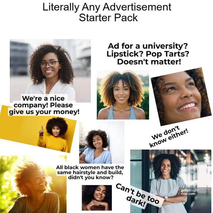 Literally Any Advertisement Starter Pack Ad for a university? Lipstick? Pop Tarts? Doesn't matter! We're a nice company! Please give us your money! All black women have the same hairstyle and build, didn't you know? We don't know either! Can't be too dark! 4411 gettyimages Credit: pixelfit