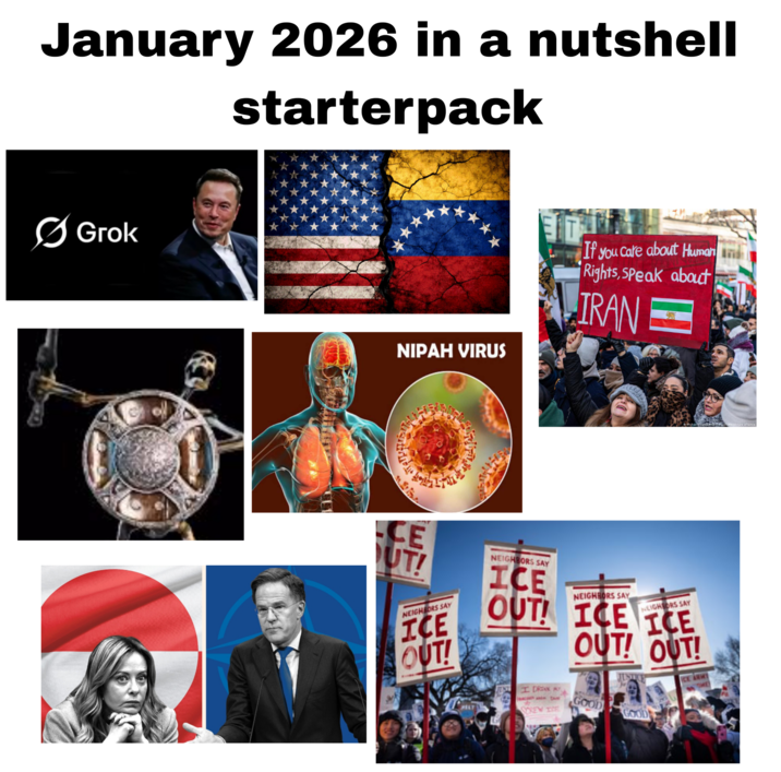 January 2026 in a nutshell starterpack Grok * NIPAH VIRUS If you care about Human Rights, Speak about IRAN Michas PAŁ 256GU icture alliance CE UT! NEIGHBORS SAY ICE OUT! NEIGHBORS SAY ICE OUT! NEIGHBORS SAY NEIGHBORS SAY ICE ICE OUT! OUT! ICE ARMY TIME Ke I DRINK SCREW TE GOOD GOOD
