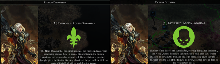 FACTION DISCOVERED [AI] KATHERINE ADEPTA SORORITAS FACTION DEFEATED [AI] KATHERINE ADEPTA SORORITAS The Norn-Queens that constitute much of the Hive Mind recognise something kindred here-a sexual dimorphism in the human creatures not previously encountered. The excitation is passing, though, given the limited diversity of material the prey offers. Still, the mass of their flesh will be useful to the swarm. The last of the Sisters are surrounded, praying, firing... for a moment, the Norn-Queens dominate the Hive Mind, hold back their lesser charges, and watch the humans pause in confusion. Then the tide is released and the last of the faithful go down, dragged alive or dead to the reclamation pools.
