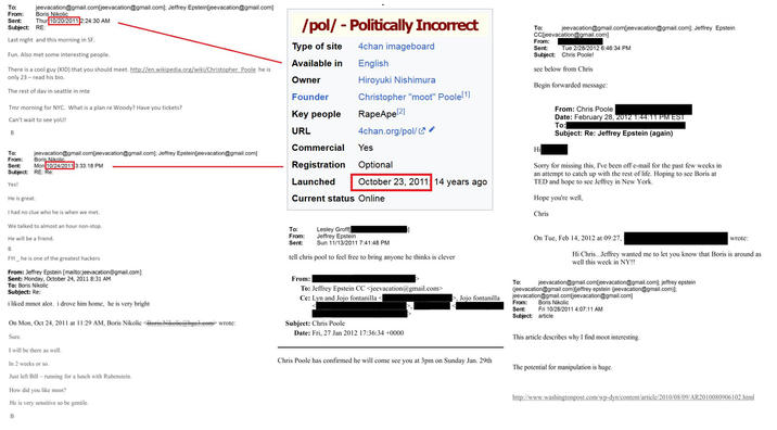 To: From: Sent: jeevacation@gmail.com[jeevacation@gmail.com]; Jeffrey Epstein [jeevacation@gmail.com] Boris Nikolic Thur 10/20/2011 2:24:30 AM Subject: RE: Last night and this morning in SF. Fun. Also met some interesting people. There is a cool guy (KID) that you should meet. http://en.wikipedia.org/wiki/Christopher Poole he is only 23-read his bio. The rest of day in seattle in mtg Tmr morning for NYC. What is a plan re Woody? Have you tickets? Can't wait to see you! B jeevacation@gmail.com[jeevacation@gmail.com]; Jeffrey Epstein[jeevacation@gmail.com] To: From: Boris Nikolic Sent: Mon 10/24/2011 3:33:18 PM Subject: RE: Re: Yes! He is great. I had no clue who he is when we met. We talked to almost an hour non-stop. He will be a friend. /pol/ - Politically Incorrect Hiroyuki Nishimura Christopher "moot" Poole [1] Type of site 4chan imageboard Available in English Owner Founder Key people RapeApe[2] URL 4chan.org/pol/ Commercial Yes Registration Optional Launched October 23, 2011 14 years ago Current status Online To: jeevacation@gmail.com[jeevacation@gmail.com]; Jeffrey Epstein CC [jeevacation@gmail.com] From: Sent: Tue 2/28/2012 6:46:34 PM Subject: Chris Poole! see below from Chris Begin forwarded message: Hi From: Chris Poole Date: February 28, 2012 1:44:11 PM EST To: Subject: Re: Jeffrey Epstein (again) Sorry for missing this, I've been off e-mail for the past few weeks in an attempt to catch up with the rest of life. Hoping to see Boris at TED and hope to see Jeffrey in New York. Hope you're well, Chris B FYI he is one of the greatest hackers From: Jeffrey Epstein [mailto:jeevacation@gmail.com] Sent: Monday, October 24, 2011 8:31 AM To: Boris Nikolic Subject: Re: i liked mmot alot. i drove him home, he is very bright On Mon, Oct 24, 2011 at 11:29 AM, Boris Nikolic Boris Nikolie@bge3.com> wrote: Sure. I will be there as well. In 2 weeks or so. Just left Bill-running for a lunch with Rubenstein. How did you like moot? He is very sensitive so be gentile. To: From: Sent: Lesley Groff[ Jeffrey Epstein Sun 11/13/2011 7:41:48 PM tell chris pool to feel free to bring anyone he thinks is clever From: To: Jeffrey Epstein CC <jeevacation@gmail.com> Cc: Lyn and Jojo fontanilla< Subject: Chris Poole On Tue, Feb 14, 2012 at 09:27, wrote: Hi Chris...Jeffrey wanted me to let you know that Boris is around as well this week in NY!! jeevacation@gmail.com[jeevacation@gmail.com]; jeffrey epstein (jeevacation@gmail.com)[jeffrey epstein (jeevacation@gmail.com)]; To: , Jojo fontanilla From: Chris Poole has confirmed he will come see you at 3pm on Sunday Jan. 29th jeevacation@gmail.com[jeevacation@gmail.com] Boris Nikolic Sent: Fri 10/28/2011 4:07:11 AM Subject: article This article describes why I find moot interesting. The potential for manipulation is huge. Date: Fri, 27 Jan 2012 17:36:34 +0000 http://www.washingtonpost.com/wp-dyn/content/article/2010/08/09/AR2010080906102.html B