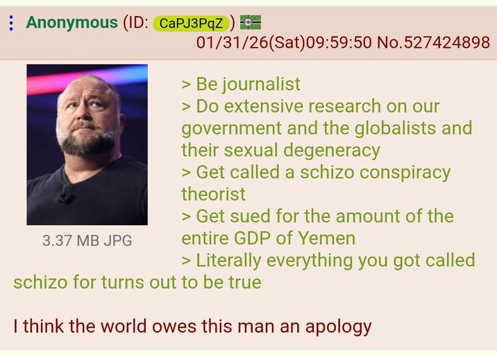 Anonymous (ID: CaPJ3PqZ) = 3.37 MB JPG 01/31/26(Sat) 09:59:50 No.527424898 > Be journalist > Do extensive research on our government and the globalists and their sexual degeneracy > Get called a schizo conspiracy theorist > Get sued for the amount of the entire GDP of Yemen > Literally everything you got called schizo for turns out to be true I think the world owes this man an apology
