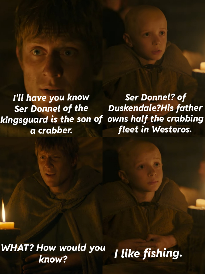 I'll have you know Ser Donnel of the Ser Donnel? of Duskendale?His father kingsguard is the son of owns half the crabbing a crabber. WHAT? How would you know? fleet in Westeros. I like fishing.