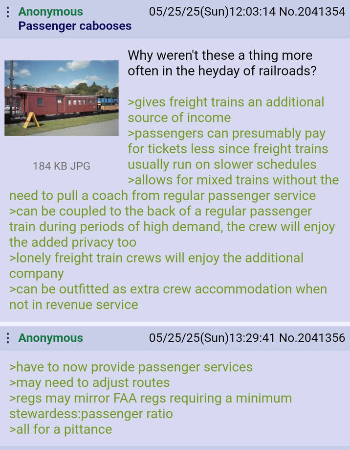 Anonymous Passenger cabooses 184 KB JPG 05/25/25(Sun)12:03:14 No.2041354 Why weren't these a thing more often in the heyday of railroads? >gives freight trains an additional source of income >passengers can presumably pay for tickets less since freight trains usually run on slower schedules >allows for mixed trains without the need to pull a coach from regular passenger service >can be coupled to the back of a regular passenger train during periods of high demand, the crew will enjoy the added privacy too >lonely freight train crews will enjoy the additional company >can be outfitted as extra crew accommodation when not in revenue service : Anonymous 05/25/25(Sun)13:29:41 No.2041356 >have to now provide passenger services >may need to adjust routes >regs may mirror FAA regs requiring a minimum stewardess:passenger ratio >all for a pittance