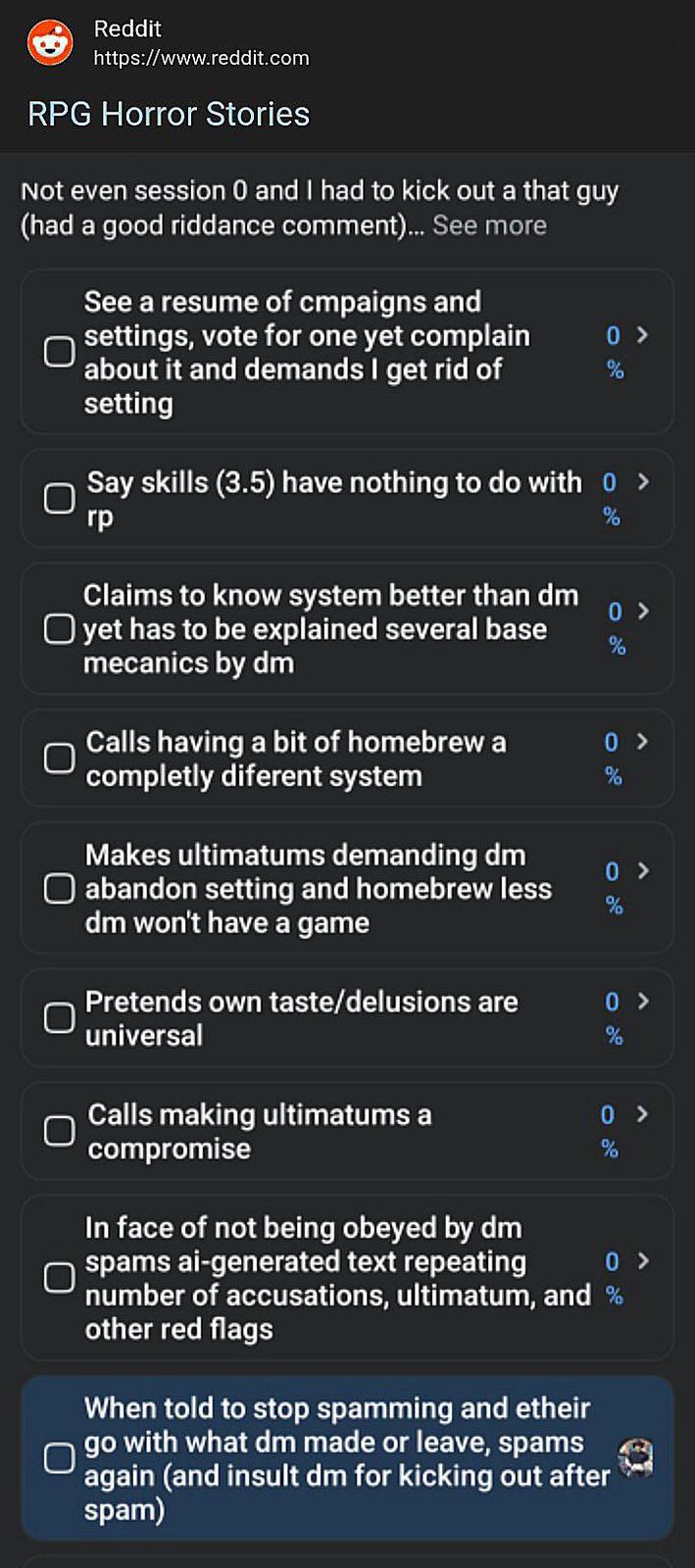 Reddit https://www.reddit.com RPG Horror Stories Not even session 0 and I had to kick out a that guy (had a good riddance comment)... See more See a resume of cmpaigns and settings, vote for one yet complain about it and demands I get rid of setting 0 > % Say skills (3.5) have nothing to do with 0 > rp Claims to know system better than dm ☐ yet has to be explained several base mecanics by dm % 0 > % Calls having a bit of homebrew a completly diferent system 0 > % Makes ultimatums demanding dm ☐ abandon setting and homebrew less dm won't have a game Pretends own taste/delusions are universal 0 > % 0 > % Calls making ultimatums a compromise 0 > % 0 > In face of not being obeyed by dm spams ai-generated text repeating number of accusations, ultimatum, and % other red flags When told to stop spamming and etheir go with what dm made or leave, spams again (and insult dm for kicking out after spam)