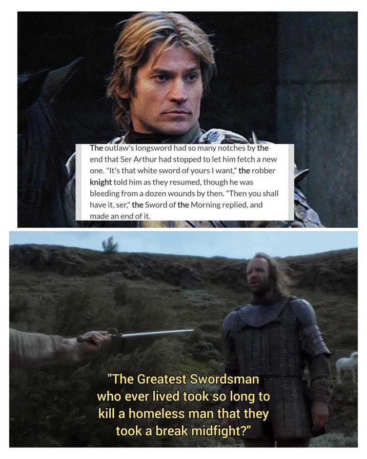 The outlaw's longsword had so many notches by the end that Ser Arthur had stopped to let him fetch a new one. "It's that white sword of yours I want," the robber knight told him as they resumed, though he was bleeding from a dozen wounds by then. "Then you shall have it, ser," the Sword of the Morning replied, and made an end of it. "The Greatest Swordsman who ever lived took so long to kill a homeless man that they took a break midfight?"