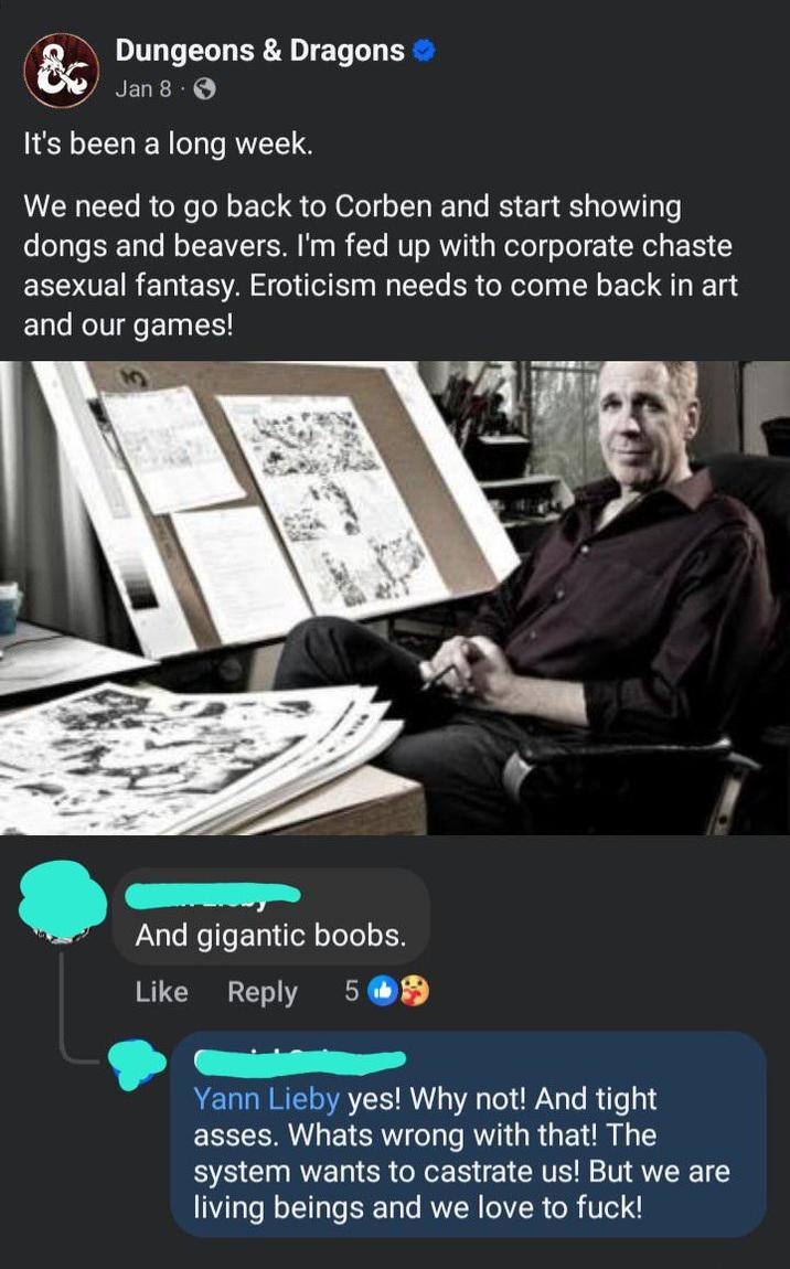 & Dungeons & Dragons Jan 8 3 It's been a long week. We need to go back to Corben and start showing dongs and beavers. I'm fed up with corporate chaste asexual fantasy. Eroticism needs to come back in art and our games! And gigantic boobs. Like Reply 5 Yann Lieby yes! Why not! And tight asses. Whats wrong with that! The system wants to castrate us! But we are living beings and we love to f---!